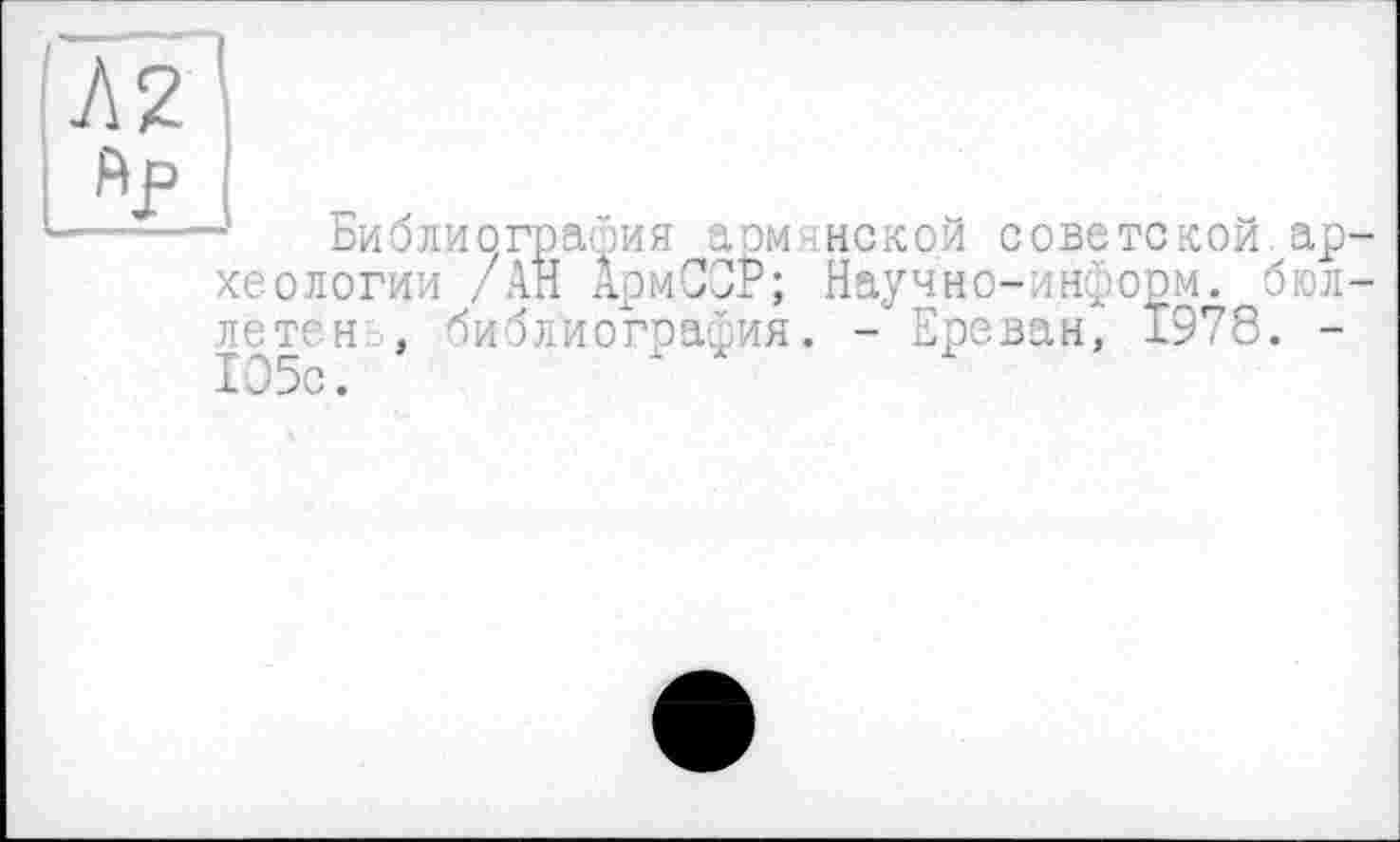 ﻿Л2 ftp
Библиография арм некой советской археологии /АН АрмССР; Научно-лнрорм. бюл-летен , библиография. -'Ереван, 1978. -105с.